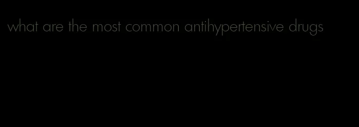 what are the most common antihypertensive drugs