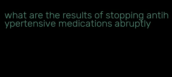 what are the results of stopping antihypertensive medications abruptly