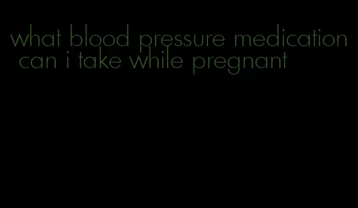 what blood pressure medication can i take while pregnant