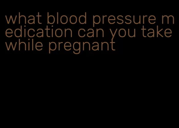 what blood pressure medication can you take while pregnant