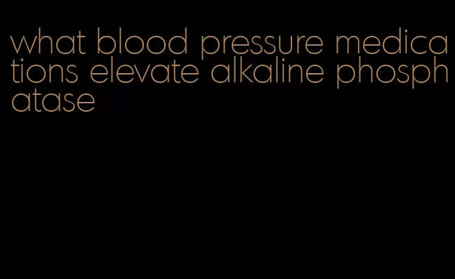 what blood pressure medications elevate alkaline phosphatase