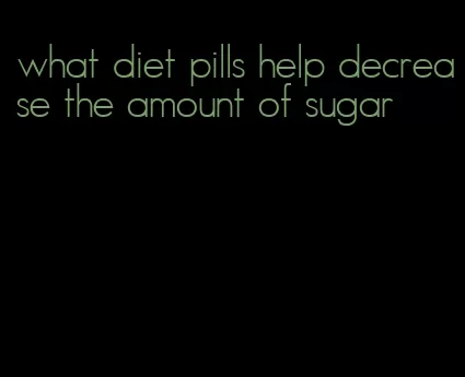 what diet pills help decrease the amount of sugar