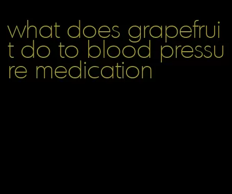 what does grapefruit do to blood pressure medication