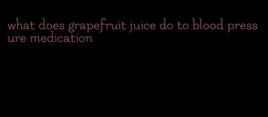what does grapefruit juice do to blood pressure medication