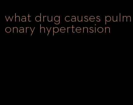 what drug causes pulmonary hypertension