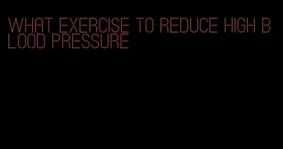 what exercise to reduce high blood pressure