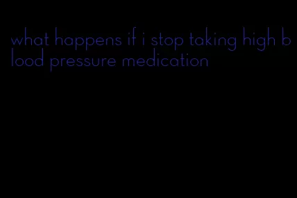 what happens if i stop taking high blood pressure medication