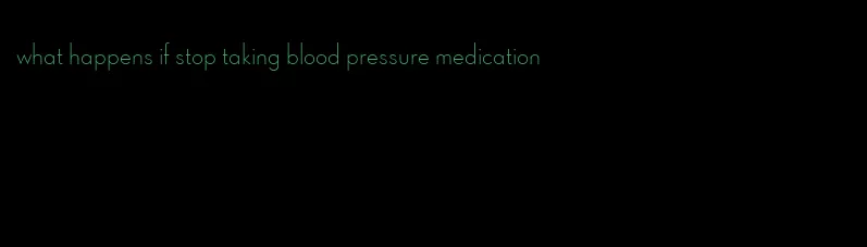 what happens if stop taking blood pressure medication