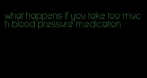 what happens if you take too much blood pressure medication