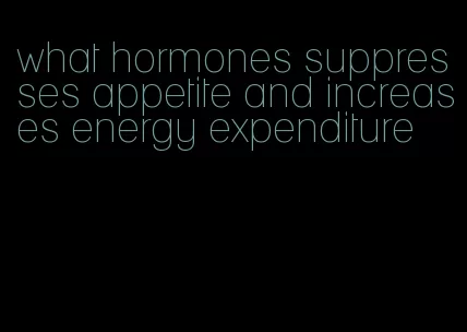 what hormones suppresses appetite and increases energy expenditure