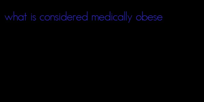 what is considered medically obese