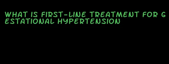 what is first-line treatment for gestational hypertension