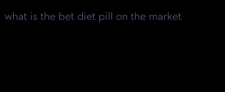 what is the bet diet pill on the market