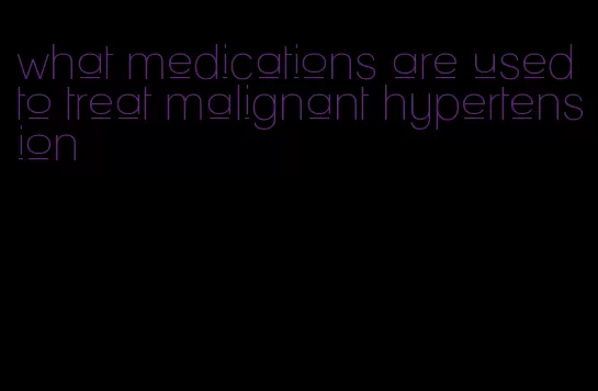 what medications are used to treat malignant hypertension