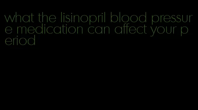 what the lisinopril blood pressure medication can affect your period
