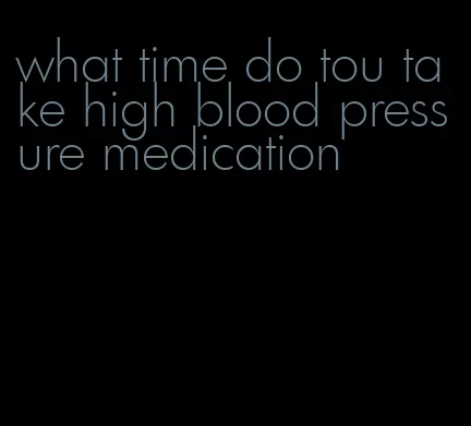 what time do tou take high blood pressure medication