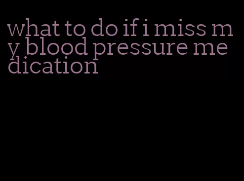 what to do if i miss my blood pressure medication