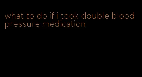 what to do if i took double blood pressure medication