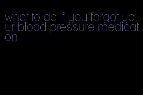 what to do if you forgot your blood pressure medication