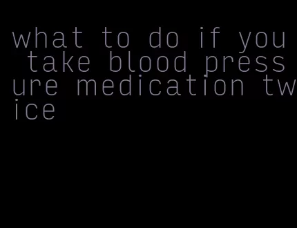 what to do if you take blood pressure medication twice