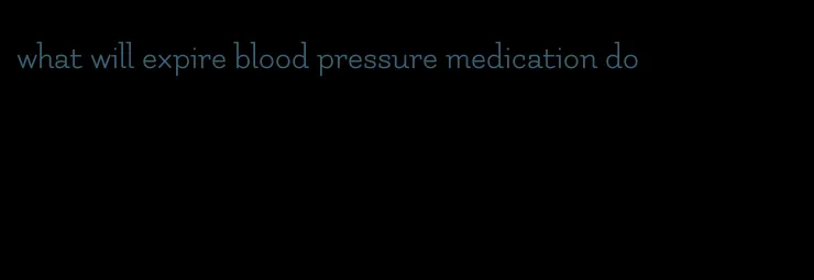 what will expire blood pressure medication do
