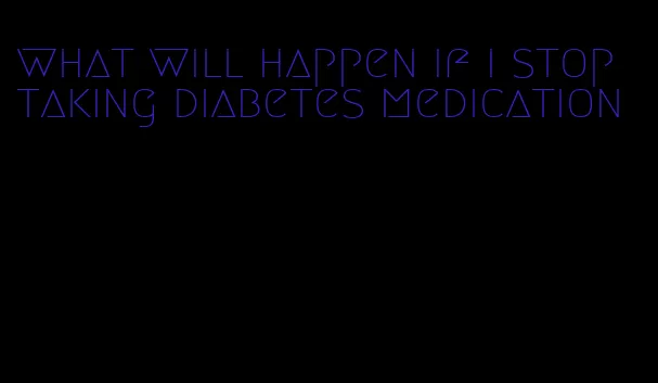 what will happen if i stop taking diabetes medication