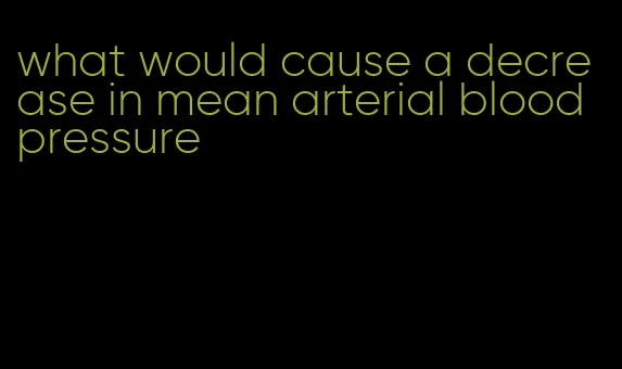 what would cause a decrease in mean arterial blood pressure