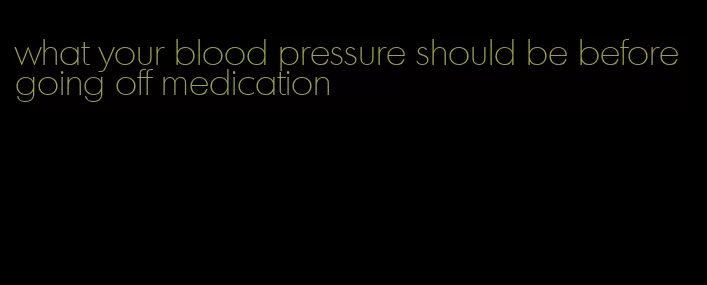 what your blood pressure should be before going off medication