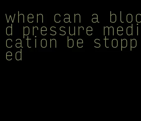 when can a blood pressure medication be stopped