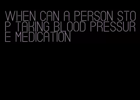 when can a person stop taking blood pressure medication