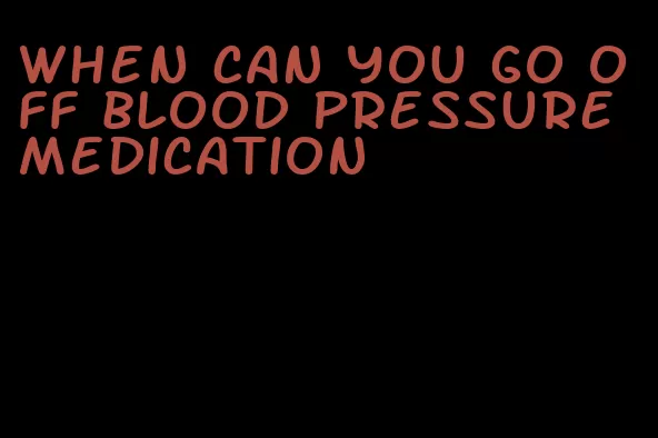 when can you go off blood pressure medication