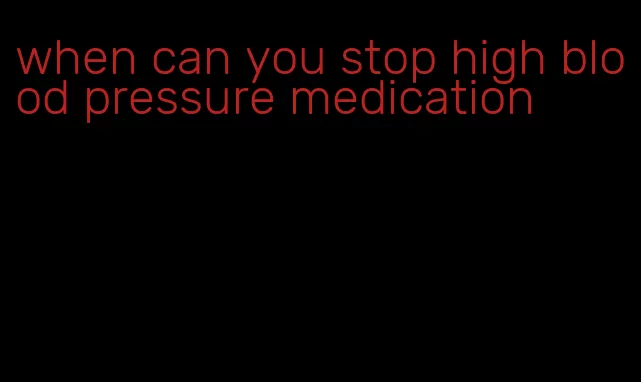 when can you stop high blood pressure medication
