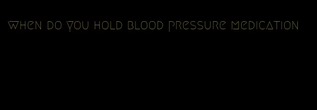 when do you hold blood pressure medication