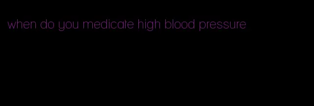 when do you medicate high blood pressure