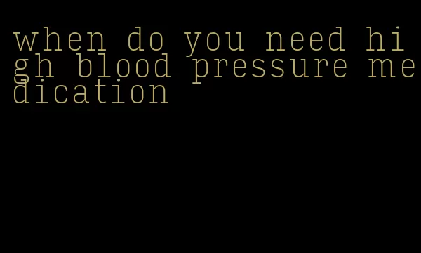 when do you need high blood pressure medication