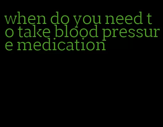 when do you need to take blood pressure medication
