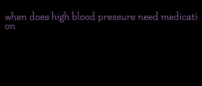when does high blood pressure need medication