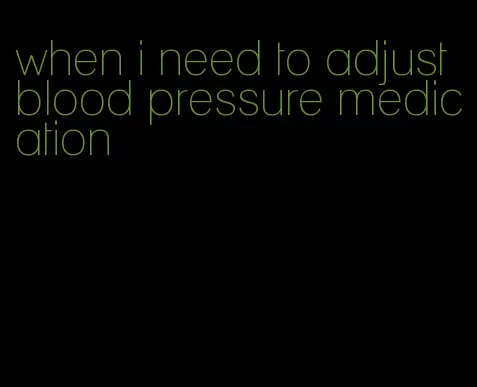 when i need to adjust blood pressure medication