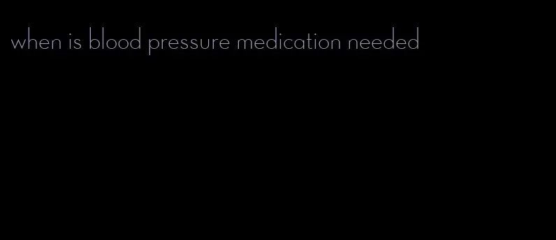 when is blood pressure medication needed