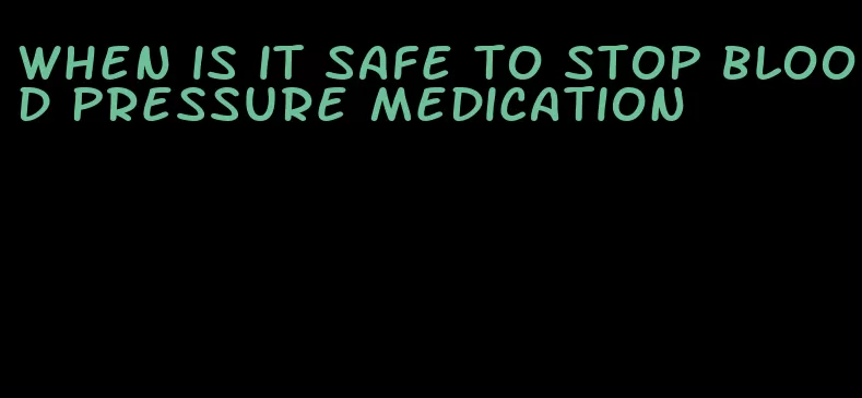 when is it safe to stop blood pressure medication