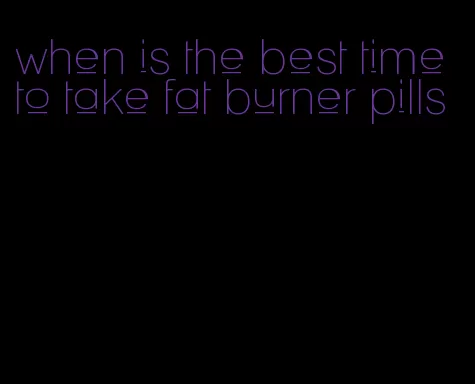 when is the best time to take fat burner pills