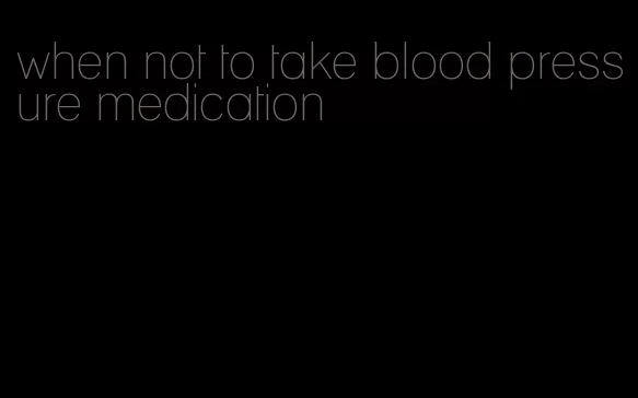 when not to take blood pressure medication