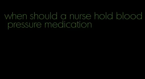 when should a nurse hold blood pressure medication