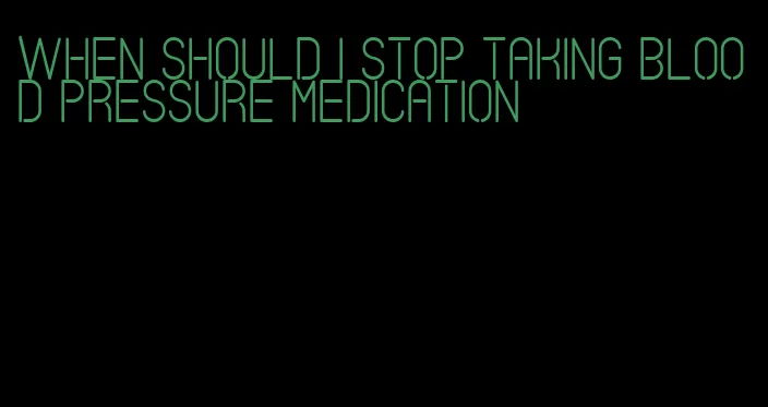 when should i stop taking blood pressure medication