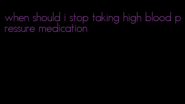 when should i stop taking high blood pressure medication