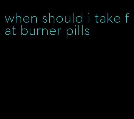 when should i take fat burner pills