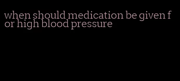 when should medication be given for high blood pressure