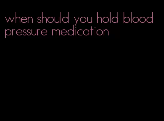 when should you hold blood pressure medication