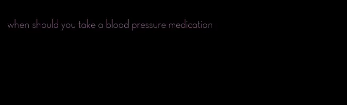 when should you take a blood pressure medication