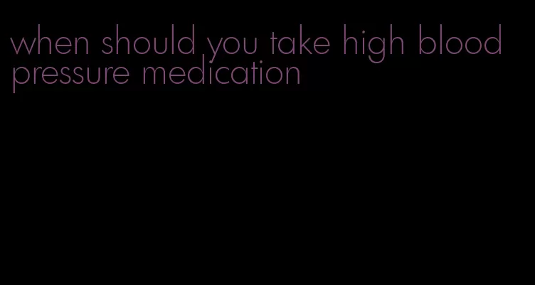 when should you take high blood pressure medication